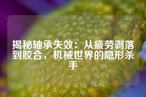 揭秘轴承失效：从疲劳剥落到胶合，机械世界的隐形杀手