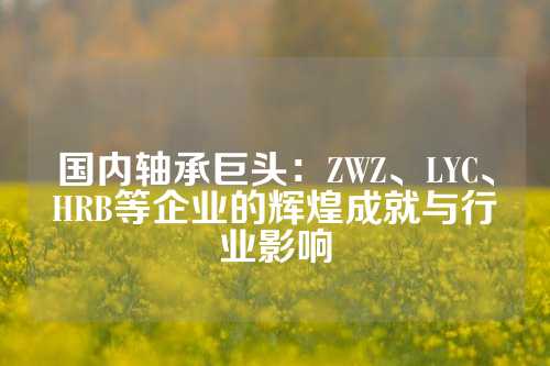 国内轴承巨头：ZWZ、LYC、HRB等企业的辉煌成就与行业影响