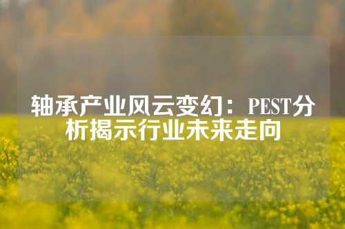 轴承产业风云变幻：PEST分析揭示行业未来走向