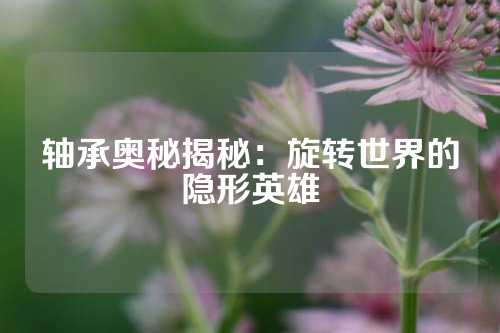 轴承奥秘揭秘：旋转世界的隐形英雄