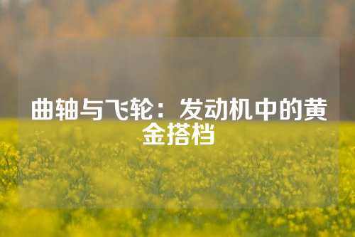 曲轴与飞轮：发动机中的黄金搭档