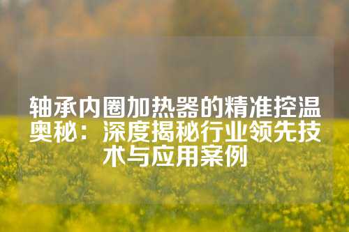 轴承内圈加热器的精准控温奥秘：深度揭秘行业领先技术与应用案例