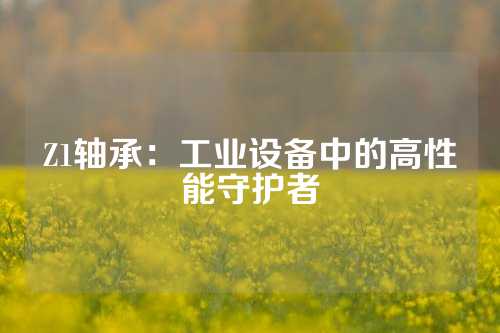 Z1轴承：工业设备中的高性能守护者