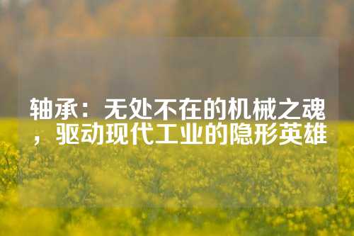 轴承：无处不在的机械之魂，驱动现代工业的隐形英雄