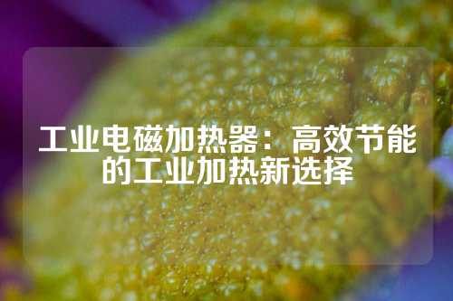 工业电磁加热器：高效节能的工业加热新选择