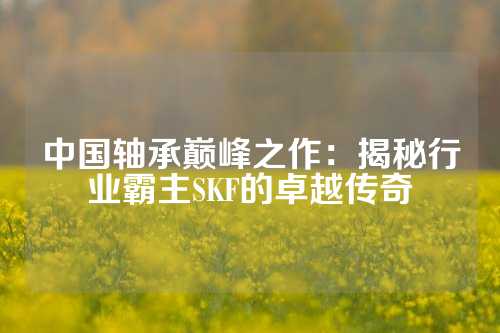 中国轴承巅峰之作：揭秘行业霸主SKF的卓越传奇