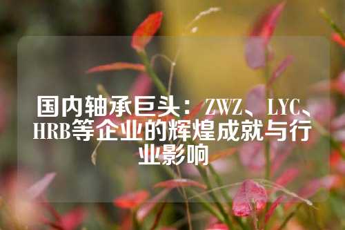 国内轴承巨头：ZWZ、LYC、HRB等企业的辉煌成就与行业影响