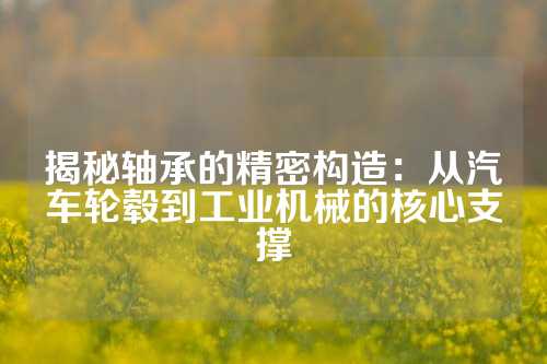 揭秘轴承的精密构造：从汽车轮毂到工业机械的核心支撑