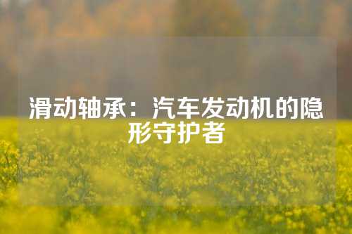 滑动轴承：汽车发动机的隐形守护者