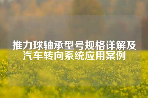 推力球轴承型号规格详解及汽车转向系统应用案例