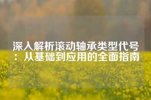 深入解析滚动轴承类型代号：从基础到应用的全面指南