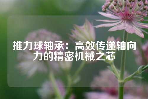 推力球轴承：高效传递轴向力的精密机械之芯