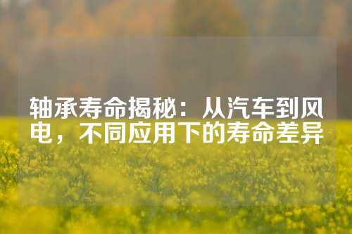 轴承寿命揭秘：从汽车到风电，不同应用下的寿命差异