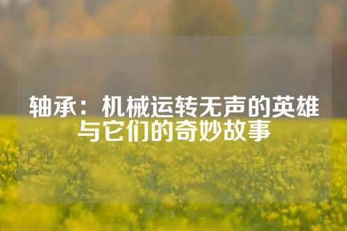 轴承：机械运转无声的英雄与它们的奇妙故事